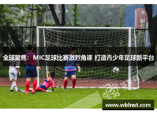 全球聚焦：MIC足球比赛激烈角逐 打造青少年足球新平台